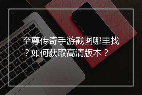 至尊传奇手游截图哪里找？如何获取高清版本？