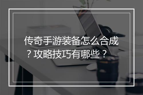 传奇手游装备怎么合成？攻略技巧有哪些？