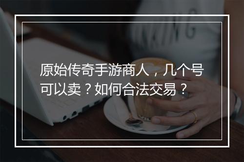 原始传奇手游商人，几个号可以卖？如何合法交易？