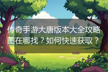 传奇手游大唐版本大全攻略图在哪找?如何快速获取?
