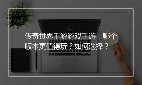 传奇世界手游游戏手游，哪个版本更值得玩？如何选择？