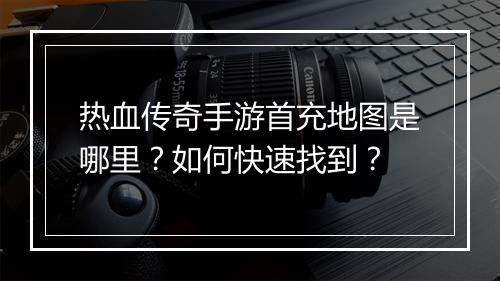 热血传奇手游首充地图是哪里？如何快速找到？