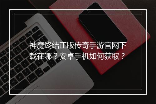 神魔终结正版传奇手游官网下载在哪？安卓手机如何获取？