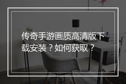 传奇手游画质高清版下载安装？如何获取？