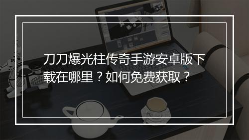 刀刀爆光柱传奇手游安卓版下载在哪里？如何免费获取？