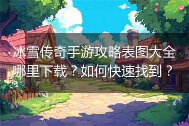 冰雪传奇手游攻略表图大全哪里下载？如何快速找到？