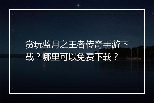 贪玩蓝月之王者传奇手游下载？哪里可以免费下载？