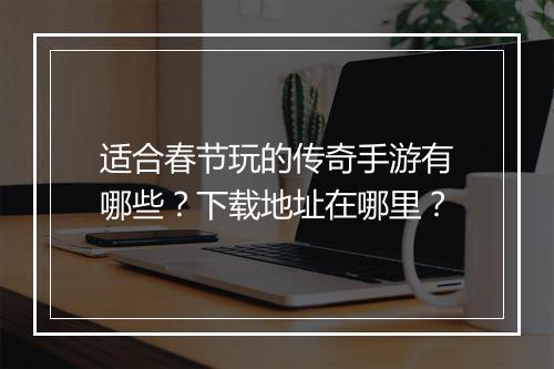 适合春节玩的传奇手游有哪些？下载地址在哪里？
