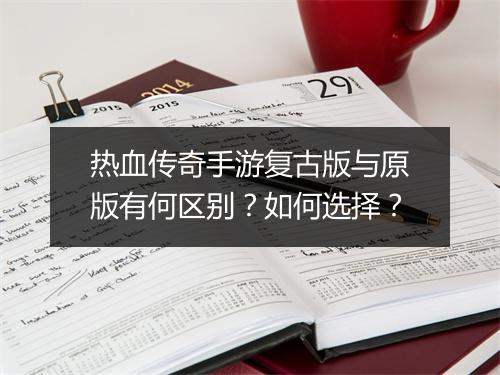 热血传奇手游复古版与原版有何区别？如何选择？