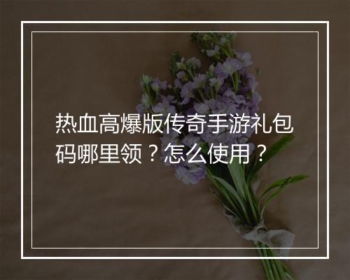 热血高爆版传奇手游礼包码哪里领？怎么使用？