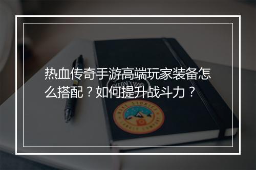 热血传奇手游高端玩家装备怎么搭配？如何提升战斗力？