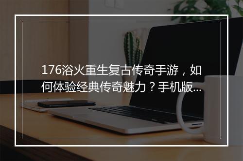 176浴火重生复古传奇手游，如何体验经典传奇魅力？手机版攻略详解