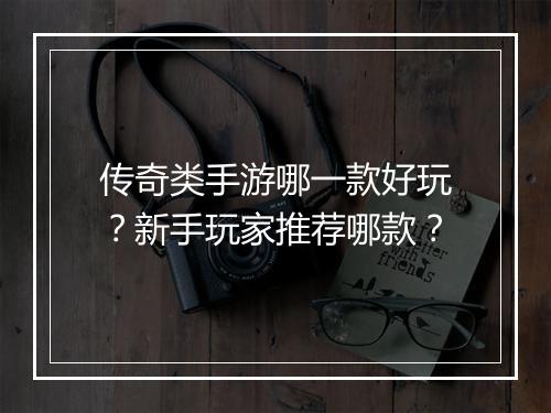 传奇类手游哪一款好玩？新手玩家推荐哪款？
