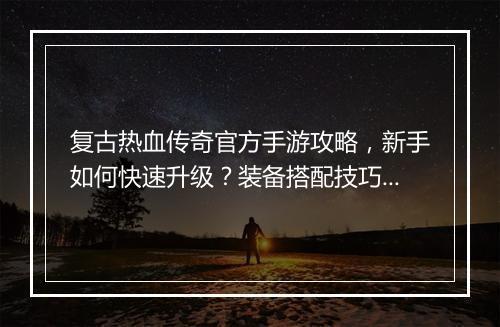 复古热血传奇官方手游攻略，新手如何快速升级？装备搭配技巧有哪些？