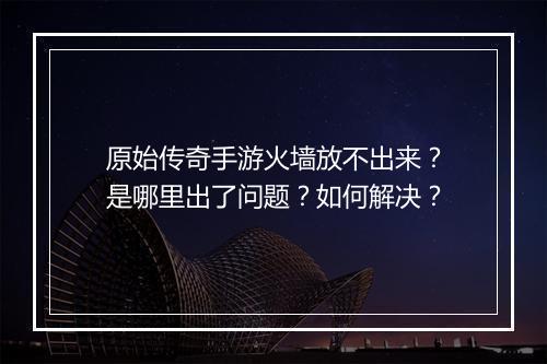 原始传奇手游火墙放不出来？是哪里出了问题？如何解决？