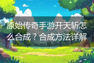 原始传奇手游开天斩怎么合成？合成方法详解