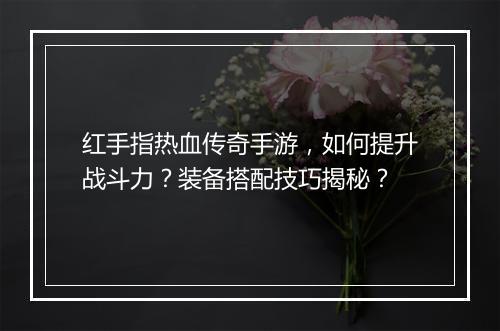 红手指热血传奇手游，如何提升战斗力？装备搭配技巧揭秘？