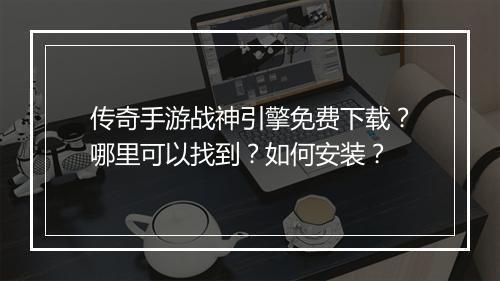 传奇手游战神引擎免费下载？哪里可以找到？如何安装？