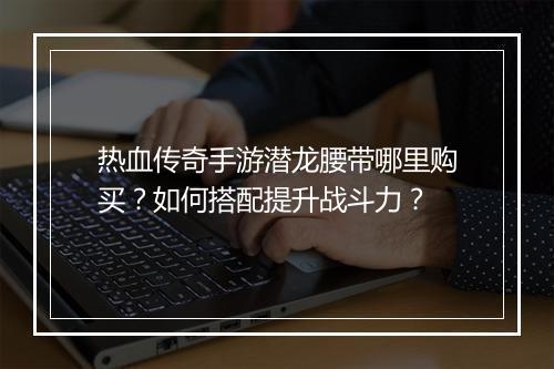 热血传奇手游潜龙腰带哪里购买？如何搭配提升战斗力？
