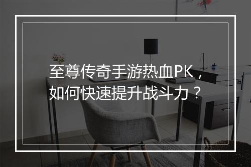 至尊传奇手游热血PK，如何快速提升战斗力？