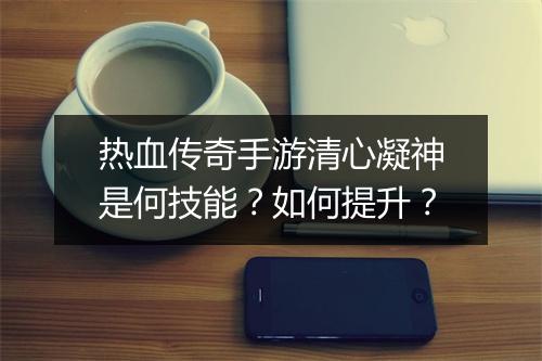 热血传奇手游清心凝神是何技能？如何提升？