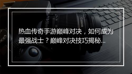 热血传奇手游巅峰对决，如何成为最强战士？巅峰对决技巧揭秘！