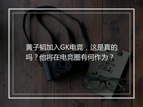 黄子韬加入GK电竞，这是真的吗？他将在电竞圈有何作为？
