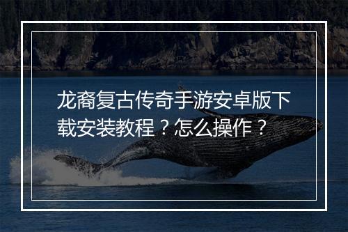 龙裔复古传奇手游安卓版下载安装教程？怎么操作？