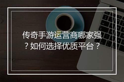 传奇手游运营商哪家强？如何选择优质平台？