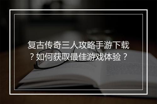 复古传奇三人攻略手游下载？如何获取最佳游戏体验？