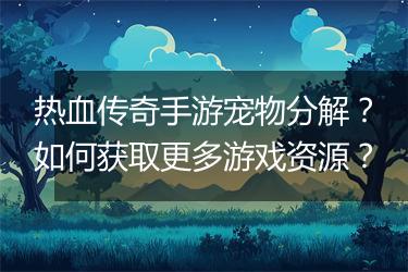 热血传奇手游宠物分解？如何获取更多游戏资源？