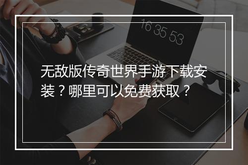 无敌版传奇世界手游下载安装？哪里可以免费获取？