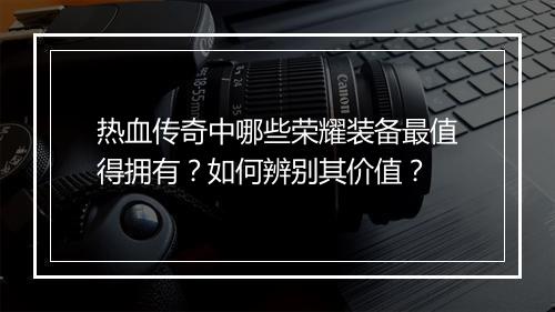 热血传奇中哪些荣耀装备最值得拥有？如何辨别其价值？
