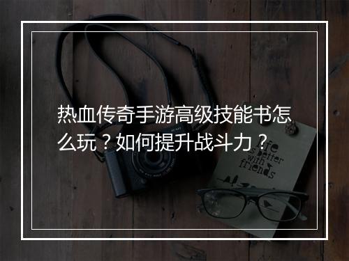 热血传奇手游高级技能书怎么玩？如何提升战斗力？