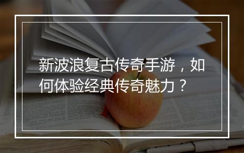 新波浪复古传奇手游，如何体验经典传奇魅力？