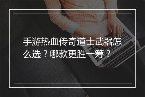 手游热血传奇道士武器怎么选？哪款更胜一筹？