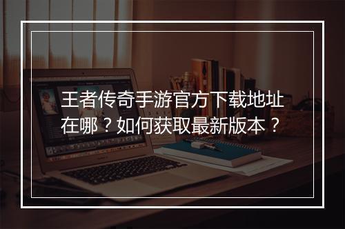 王者传奇手游官方下载地址在哪？如何获取最新版本？