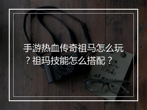 手游热血传奇祖马怎么玩？祖玛技能怎么搭配？