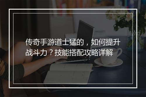 传奇手游道士猛的，如何提升战斗力？技能搭配攻略详解