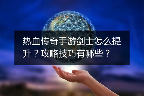 热血传奇手游剑士怎么提升？攻略技巧有哪些？