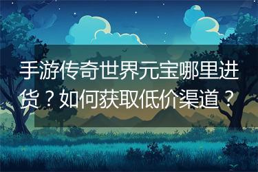 手游传奇世界元宝哪里进货？如何获取低价渠道？