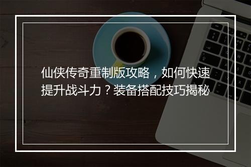 仙侠传奇重制版攻略，如何快速提升战斗力？装备搭配技巧揭秘
