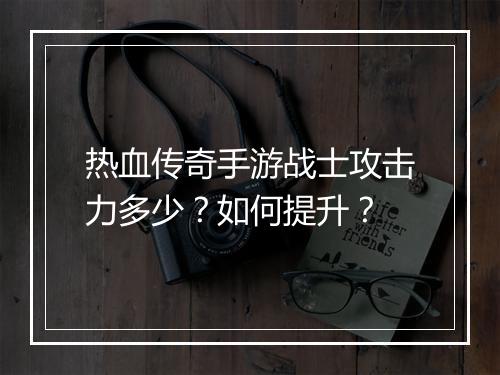 热血传奇手游战士攻击力多少？如何提升？