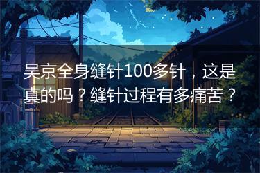 吴京全身缝针100多针，这是真的吗？缝针过程有多痛苦？
