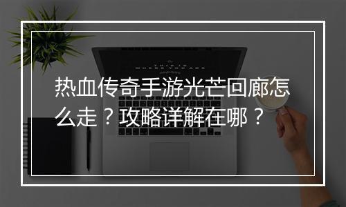 热血传奇手游光芒回廊怎么走？攻略详解在哪？