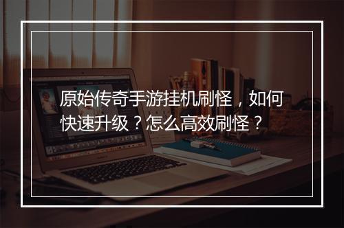 原始传奇手游挂机刷怪，如何快速升级？怎么高效刷怪？