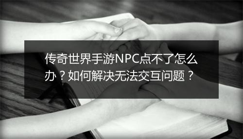 传奇世界手游NPC点不了怎么办？如何解决无法交互问题？