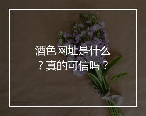 酒色网址是什么？真的可信吗？
