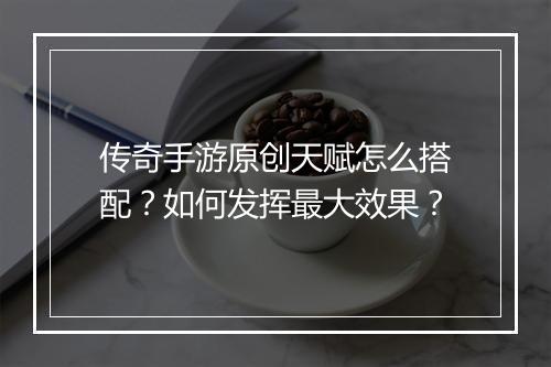 传奇手游原创天赋怎么搭配？如何发挥最大效果？
