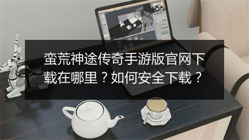 蛮荒神途传奇手游版官网下载在哪里？如何安全下载？